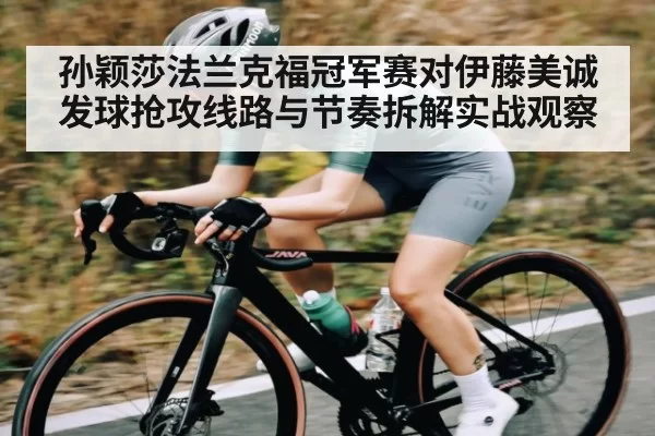 孙颖莎法兰克福冠军赛对伊藤美诚发球抢攻线路与节奏拆解实战观察